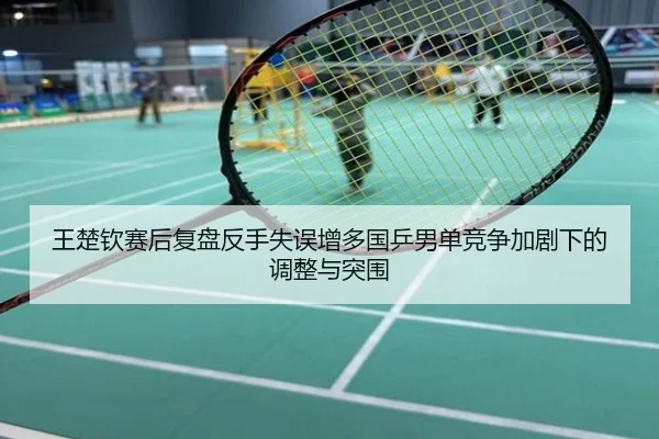 王楚钦赛后复盘反手失误增多国乒男单竞争加剧下的调整与突围