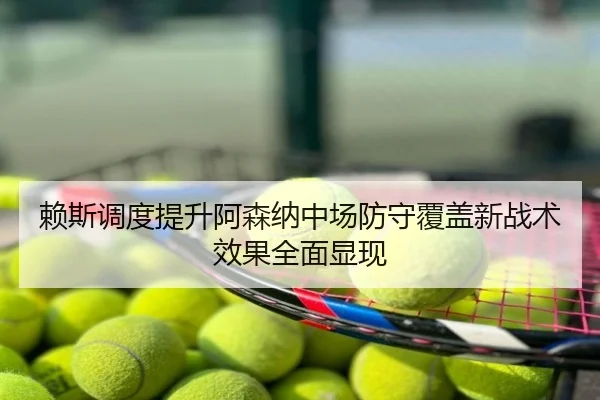 赖斯调度提升阿森纳中场防守覆盖新战术效果全面显现