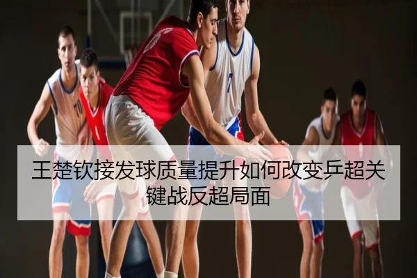 王楚钦接发球质量提升如何改变乒超关键战反超局面