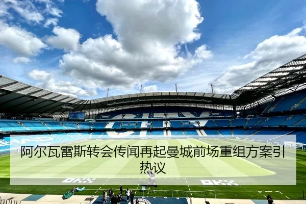 阿尔瓦雷斯转会传闻再起曼城前场重组方案引热议
